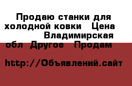 Продаю станки для холодной ковки › Цена ­ 40 000 - Владимирская обл. Другое » Продам   